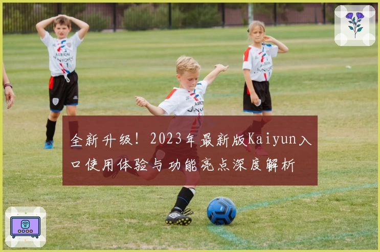 全新升级!2023年最新版Kaiyun入口使用体验与功能亮点深度解析