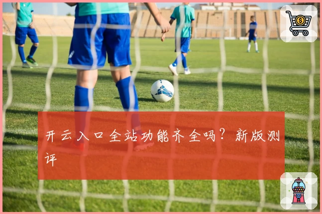 开云入口全站功能齐全吗？新版测评