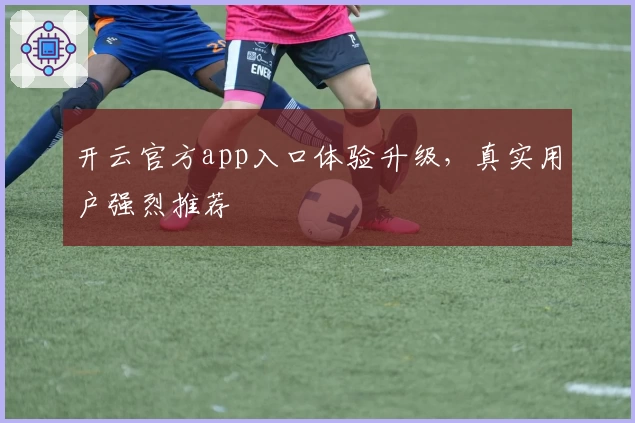 开云官方app入口体验升级，真实用户强烈推荐