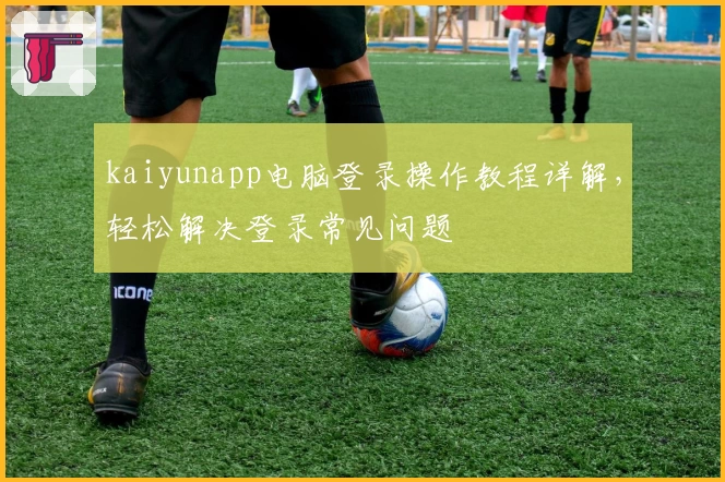 kaiyunapp电脑登录操作教程详解，轻松解决登录常见问题