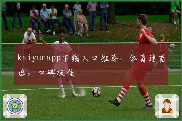 kaiyunapp下载入口推荐,体育迷首选,口碑极佳