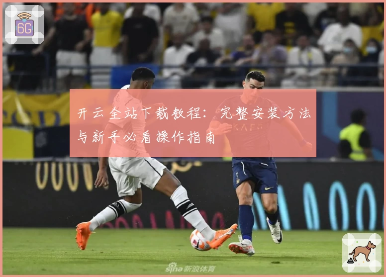 开云全站下载教程：完整安装方法与新手必看操作指南