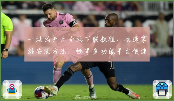 一站式开云全站下载教程，快速掌握安装方法，畅享多功能平台便捷体验