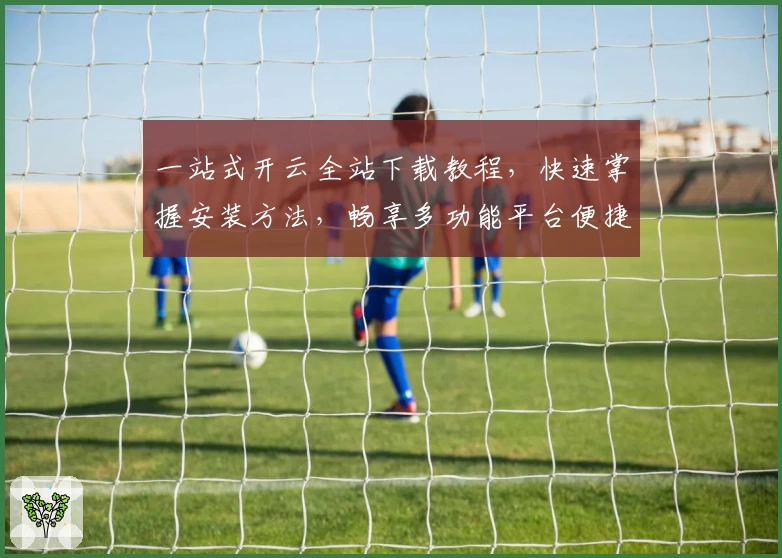 一站式开云全站下载教程,快速掌握安装方法,畅享多功能平台便捷体验