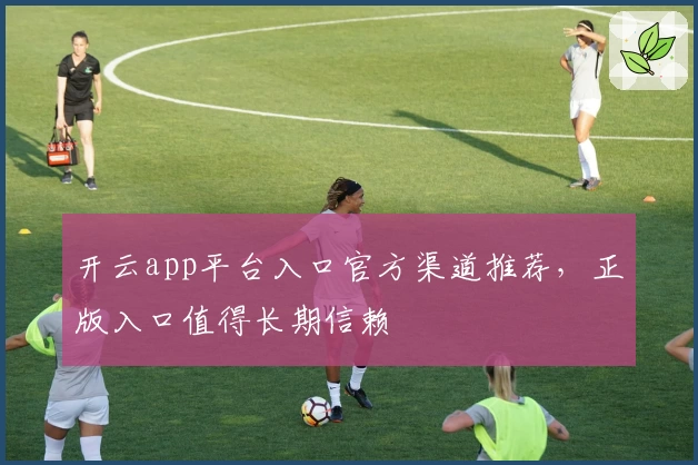 开云app平台入口官方渠道推荐，正版入口值得长期信赖