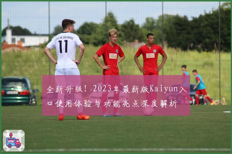 全新升级！2023年最新版Kaiyun入口使用体验与功能亮点深度解析