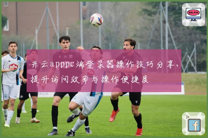 开云apppc端登录器操作技巧分享,提升访问效率与操作便捷度