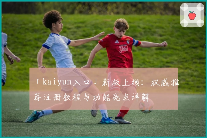 「kaiyun入口」新版上线:权威推荐注册教程与功能亮点详解