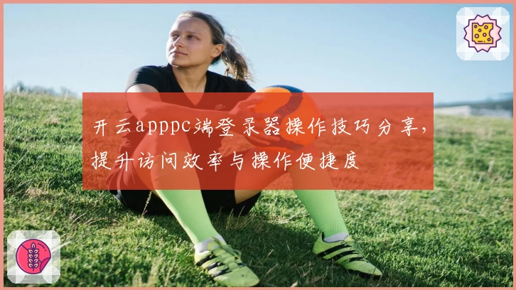开云apppc端登录器操作技巧分享，提升访问效率与操作便捷度