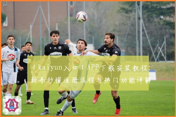 「kaiyun入口」APP下载安装教程：新手秒懂注册流程与热门功能详解