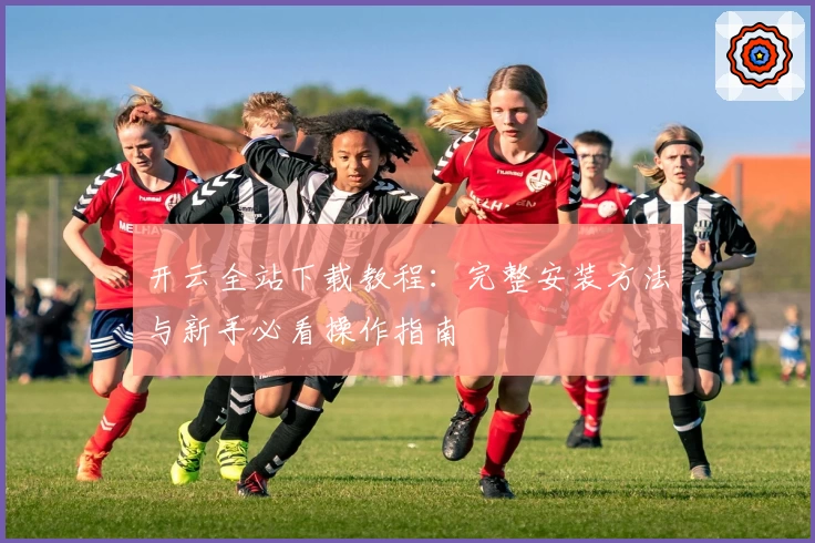 开云全站下载教程：完整安装方法与新手必看操作指南