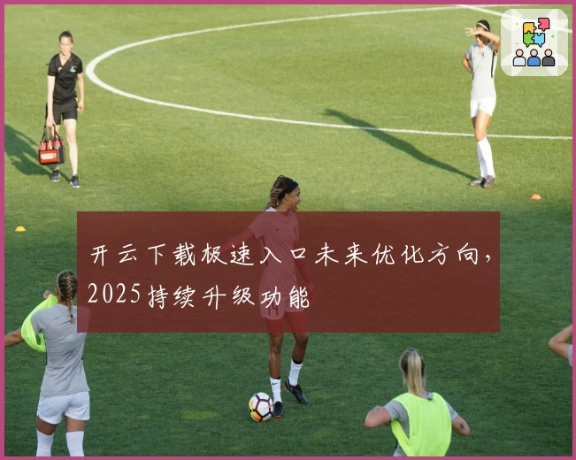 开云下载极速入口未来优化方向，2025持续升级功能